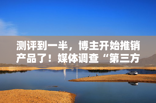 测评到一半，博主开始推销产品了！媒体调查“第三方测评”乱象