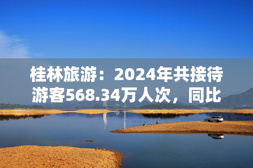 桂林旅游：2024年共接待游客568.34万人次，同比下降8.12%