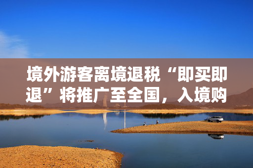 境外游客离境退税“即买即退”将推广至全国，入境购物游有望成为“China Travel”新潮流