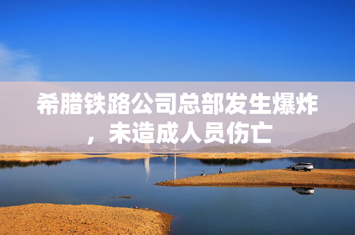 希腊铁路公司总部发生爆炸，未造成人员伤亡