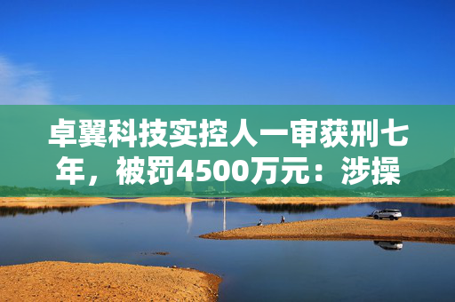 卓翼科技实控人一审获刑七年，被罚4500万元：涉操纵市场、内幕交易
