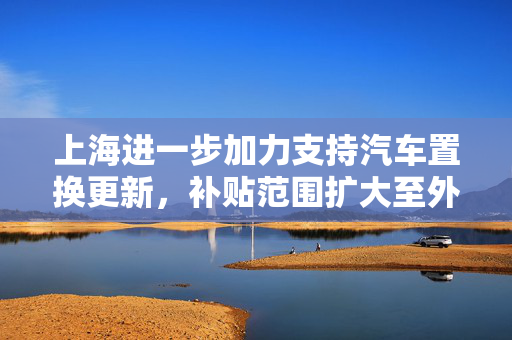 上海进一步加力支持汽车置换更新，补贴范围扩大至外牌旧车
