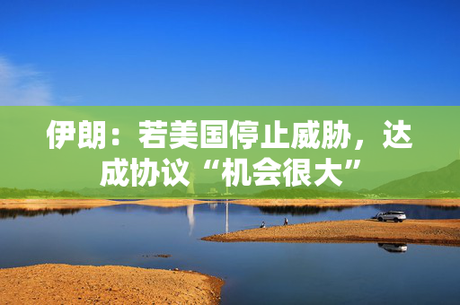 伊朗：若美国停止威胁，达成协议“机会很大”