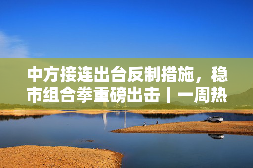 中方接连出台反制措施，稳市组合拳重磅出击丨一周热点回顾