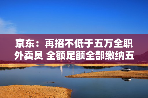 京东：再招不低于五万全职外卖员 全额足额全部缴纳五险一金
