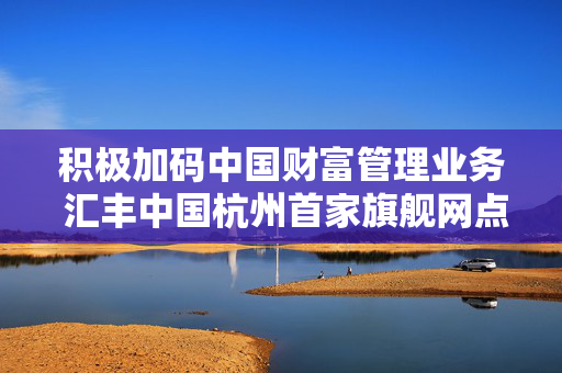 积极加码中国财富管理业务 汇丰中国杭州首家旗舰网点今日正式开业