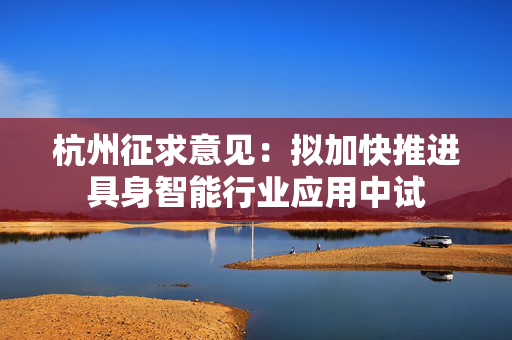 杭州征求意见：拟加快推进具身智能行业应用中试
