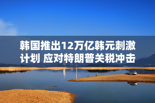 韩国推出12万亿韩元刺激计划 应对特朗普关税冲击