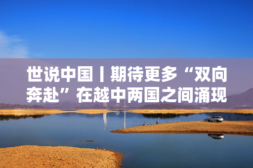 世说中国丨期待更多“双向奔赴”在越中两国之间涌现——访越中友好协会副主席阮荣光