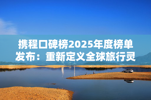 携程口碑榜2025年度榜单发布：重新定义全球旅行灵感坐标系