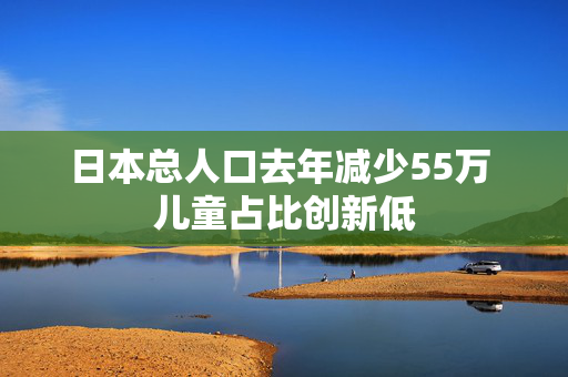 日本总人口去年减少55万 儿童占比创新低