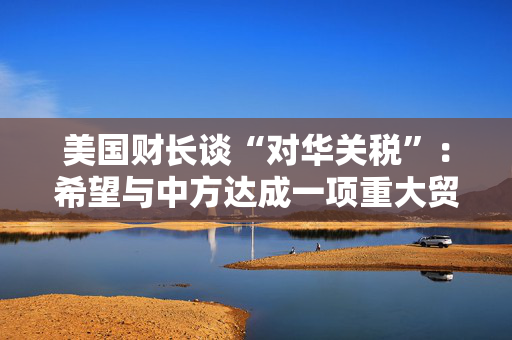 美国财长谈“对华关税”：希望与中方达成一项重大贸易协议没人希望关税保持下去