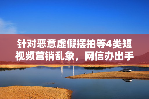 针对恶意虚假摆拍等4类短视频营销乱象，网信办出手整治