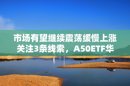 市场有望继续震荡缓慢上涨关注3条线索，A50ETF华宝（159596）小幅放量