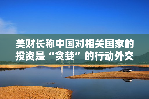 美财长称中国对相关国家的投资是“贪婪”的行动外交部驳斥