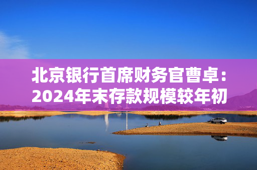 北京银行首席财务官曹卓：2024年末存款规模较年初增长3796亿元 增量超过了十家股份制银行