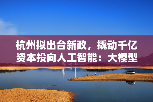 杭州拟出台新政，撬动千亿资本投向人工智能：大模型最高补助5000万