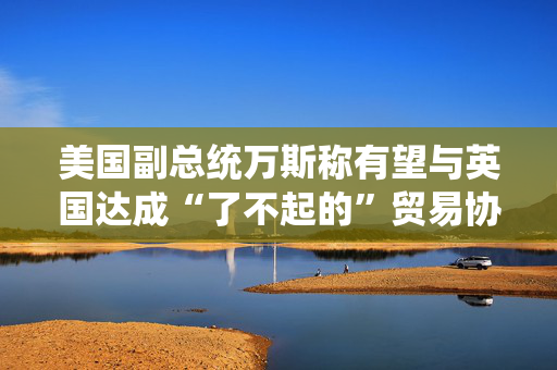 美国副总统万斯称有望与英国达成“了不起的”贸易协议