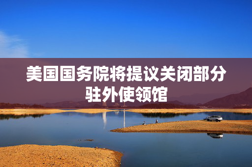 美国国务院将提议关闭部分驻外使领馆