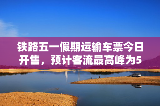 铁路五一假期运输车票今日开售，预计客流最高峰为5月1日