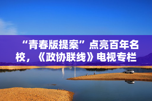 “青春版提案”点亮百年名校，《政协联线》电视专栏今年第7期将播出