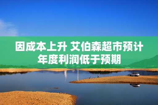 因成本上升 艾伯森超市预计年度利润低于预期