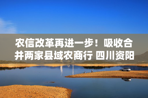 农信改革再进一步！吸收合并两家县域农商行 四川资阳农商银行组建市级统一法人银行