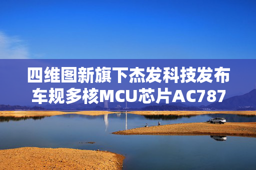 四维图新旗下杰发科技发布车规多核MCU芯片AC7870
