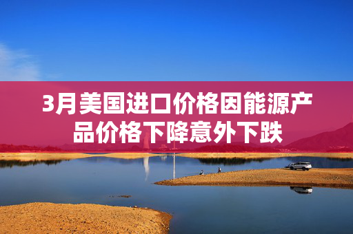 3月美国进口价格因能源产品价格下降意外下跌