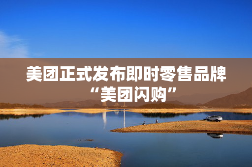 美团正式发布即时零售品牌“美团闪购”