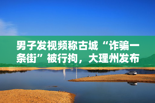 男子发视频称古城“诈骗一条街”被行拘，大理州发布一季度涉旅典型案例