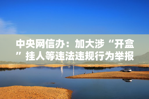 中央网信办：加大涉“开盒”挂人等违法违规行为举报受理处置力度
