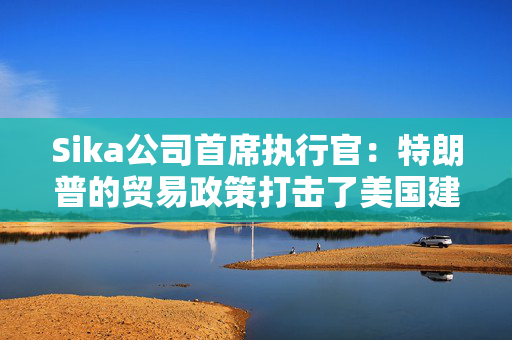Sika公司首席执行官：特朗普的贸易政策打击了美国建筑业的乐观情绪