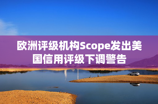 欧洲评级机构Scope发出美国信用评级下调警告