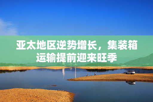 亚太地区逆势增长，集装箱运输提前迎来旺季