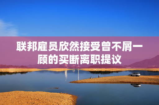 联邦雇员欣然接受曾不屑一顾的买断离职提议