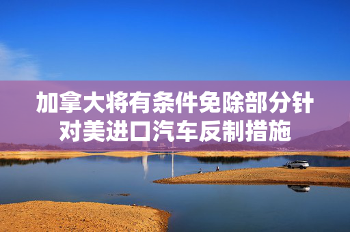 加拿大将有条件免除部分针对美进口汽车反制措施