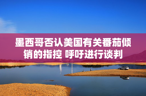 墨西哥否认美国有关番茄倾销的指控 呼吁进行谈判
