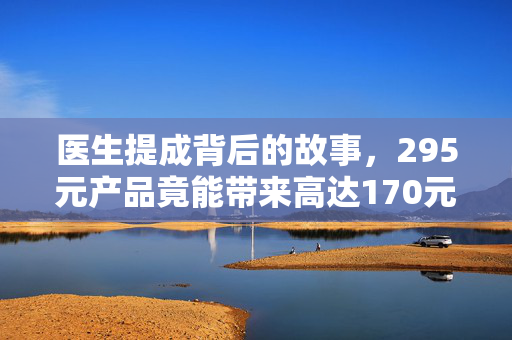 医生提成背后的故事，295元产品竟能带来高达170元的利润？