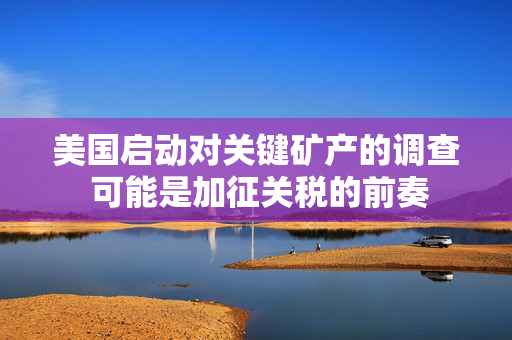 美国启动对关键矿产的调查 可能是加征关税的前奏