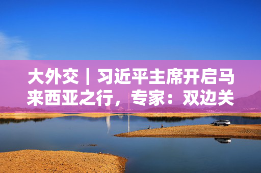 大外交｜习近平主席开启马来西亚之行，专家：双边关系与中国东盟合作均为重点
