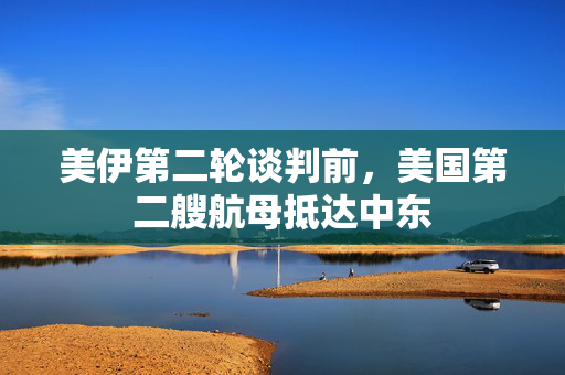 美伊第二轮谈判前，美国第二艘航母抵达中东