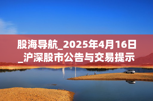 股海导航_2025年4月16日_沪深股市公告与交易提示
