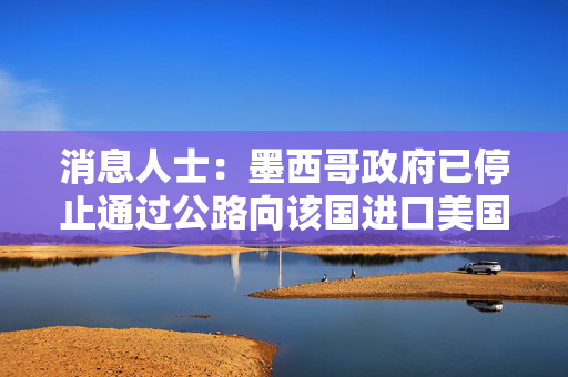 消息人士：墨西哥政府已停止通过公路向该国进口美国燃料 以打击非法交易