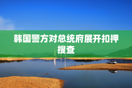 韩国警方对总统府展开扣押搜查