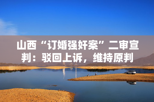 山西“订婚强奸案”二审宣判：驳回上诉，维持原判