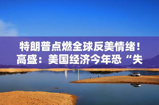特朗普点燃全球反美情绪！高盛：美国经济今年恐“失血”900亿美元