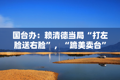 国台办：赖清德当局“打左脸送右脸”，“跪美卖台”行径令人不齿