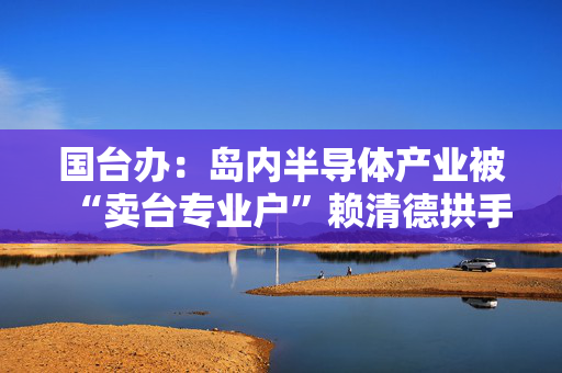 国台办：岛内半导体产业被“卖台专业户”赖清德拱手相送是迟早的事