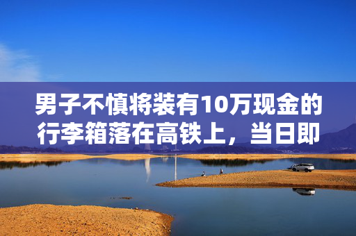 男子不慎将装有10万现金的行李箱落在高铁上，当日即被送回
